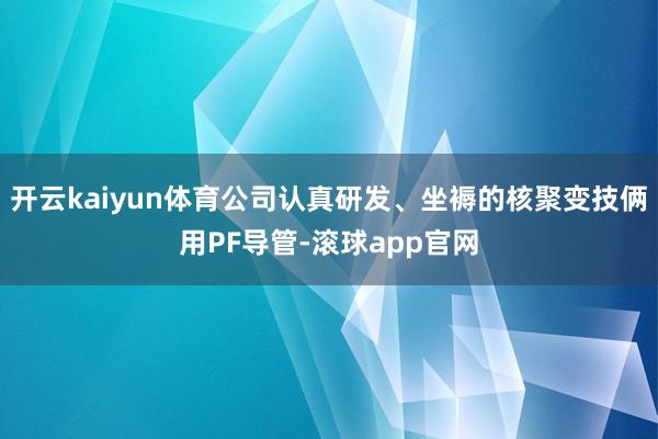 开云kaiyun体育公司认真研发、坐褥的核聚变技俩用PF导管-滚球app官网