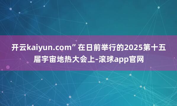 开云kaiyun.com”在日前举行的2025第十五届宇宙地热大会上-滚球app官网