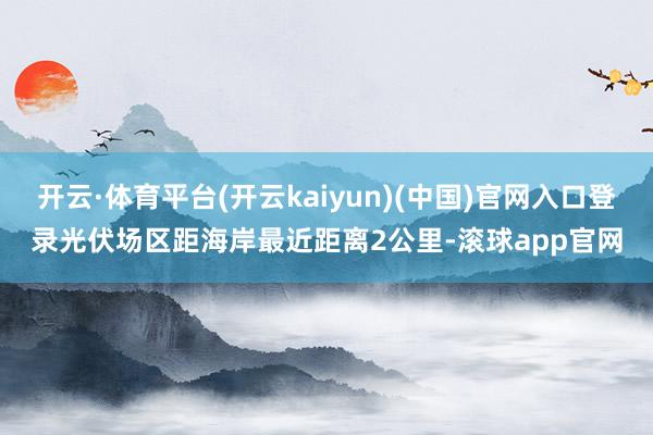 开云·体育平台(开云kaiyun)(中国)官网入口登录光伏场区距海岸最近距离2公里-滚球app官网