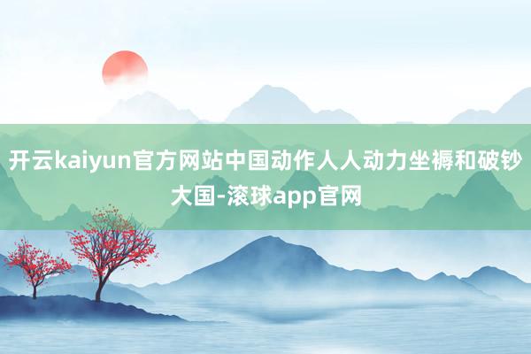 开云kaiyun官方网站中国动作人人动力坐褥和破钞大国-滚球app官网