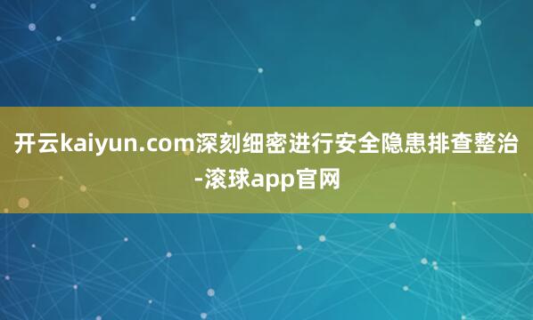 开云kaiyun.com深刻细密进行安全隐患排查整治-滚球app官网