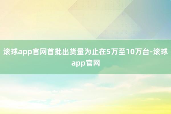 滚球app官网首批出货量为止在5万至10万台-滚球app官网