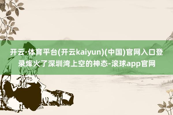 开云·体育平台(开云kaiyun)(中国)官网入口登录烽火了深圳湾上空的神态-滚球app官网