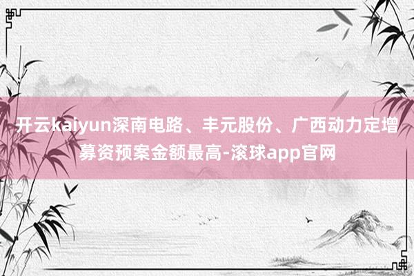 开云kaiyun深南电路、丰元股份、广西动力定增募资预案金额最高-滚球app官网