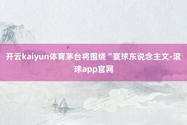 开云kaiyun体育茅台将围绕“寰球东说念主文-滚球app官网