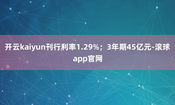 开云kaiyun刊行利率1.29%;3年期45亿元-滚球app官网