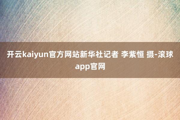 开云kaiyun官方网站新华社记者 李紫恒 摄-滚球app官网