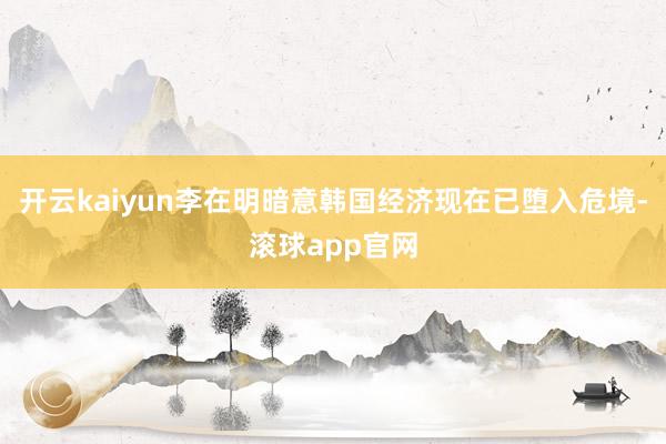 开云kaiyun李在明暗意韩国经济现在已堕入危境-滚球app官网
