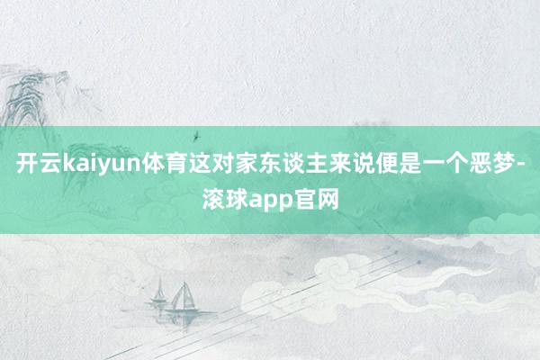 开云kaiyun体育这对家东谈主来说便是一个恶梦-滚球app官网