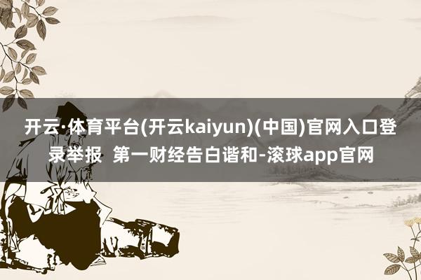 开云·体育平台(开云kaiyun)(中国)官网入口登录举报  第一财经告白谐和-滚球app官网