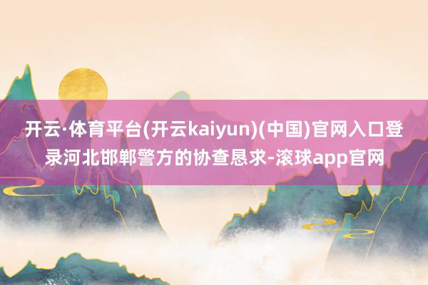 开云·体育平台(开云kaiyun)(中国)官网入口登录河北邯郸警方的协查恳求-滚球app官网
