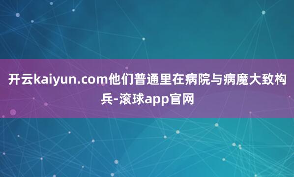 开云kaiyun.com他们普通里在病院与病魔大致构兵-滚球app官网