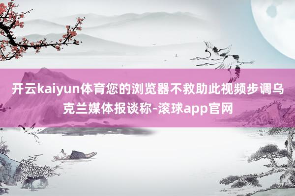 开云kaiyun体育您的浏览器不救助此视频步调乌克兰媒体报谈称-滚球app官网
