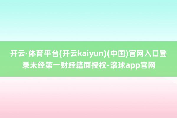 开云·体育平台(开云kaiyun)(中国)官网入口登录未经第一财经籍面授权-滚球app官网