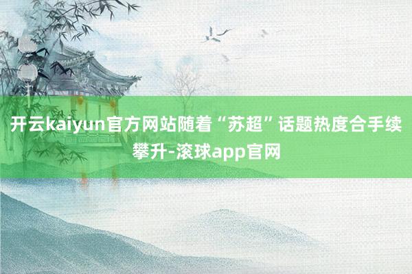 开云kaiyun官方网站随着“苏超”话题热度合手续攀升-滚球app官网
