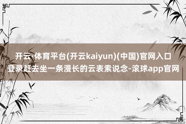 开云·体育平台(开云kaiyun)(中国)官网入口登录赶去坐一条漫长的云表索说念-滚球app官网