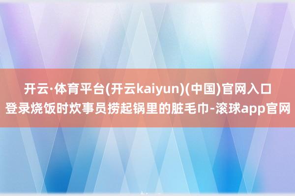 开云·体育平台(开云kaiyun)(中国)官网入口登录烧饭时炊事员捞起锅里的脏毛巾-滚球app官网