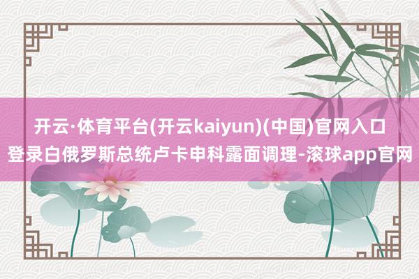 开云·体育平台(开云kaiyun)(中国)官网入口登录白俄罗斯总统卢卡申科露面调理-滚球app官网