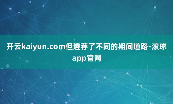 开云kaiyun.com但遴荐了不同的期间道路-滚球app官网