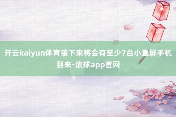 开云kaiyun体育接下来将会有至少7台小直屏手机到来-滚球app官网