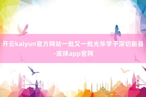 开云kaiyun官方网站一批又一批光华学子深切新县-滚球app官网