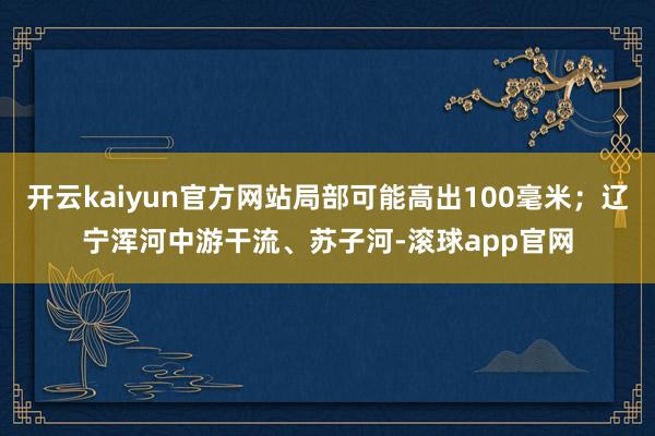 开云kaiyun官方网站局部可能高出100毫米；辽宁浑河中游干流、苏子河-滚球app官网