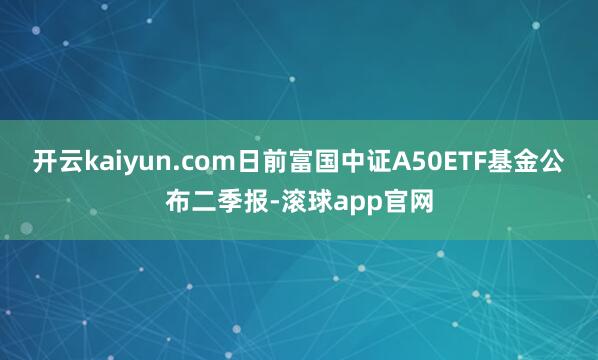 开云kaiyun.com日前富国中证A50ETF基金公布二季报-滚球app官网