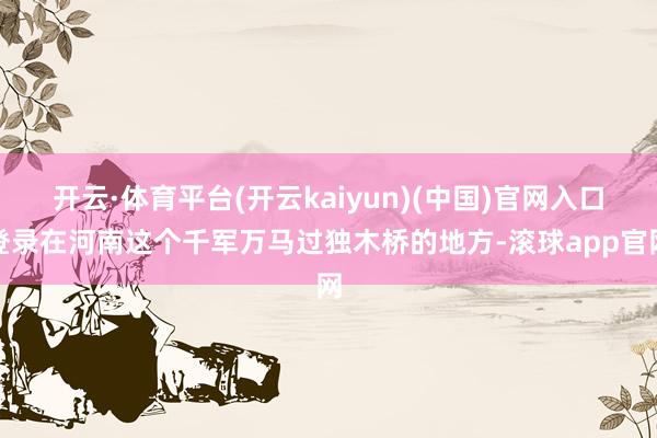 开云·体育平台(开云kaiyun)(中国)官网入口登录在河南这个千军万马过独木桥的地方-滚球app官网