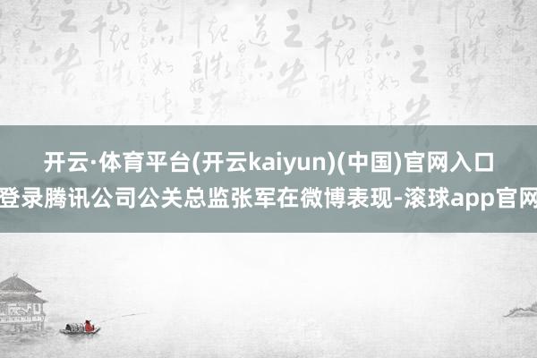 开云·体育平台(开云kaiyun)(中国)官网入口登录腾讯公司公关总监张军在微博表现-滚球app官网