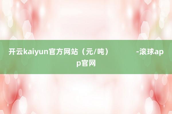 开云kaiyun官方网站（元/吨）            -滚球app官网