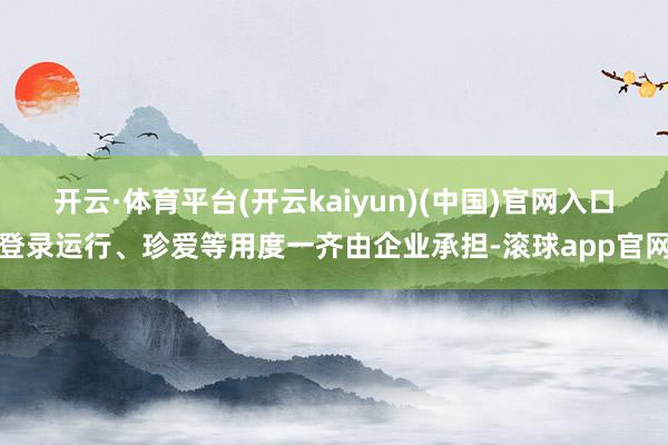 开云·体育平台(开云kaiyun)(中国)官网入口登录运行、珍爱等用度一齐由企业承担-滚球app官网