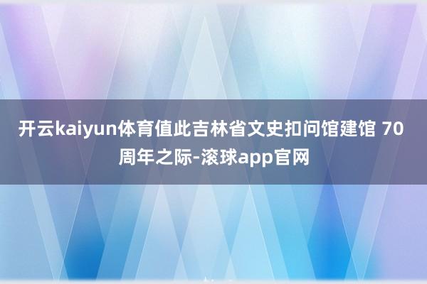 开云kaiyun体育值此吉林省文史扣问馆建馆 70 周年之际-滚球app官网