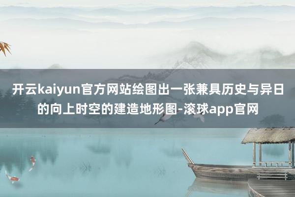 开云kaiyun官方网站绘图出一张兼具历史与异日的向上时空的建造地形图-滚球app官网