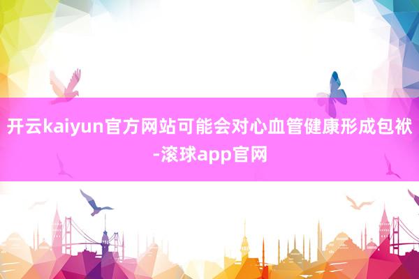 开云kaiyun官方网站可能会对心血管健康形成包袱-滚球app官网