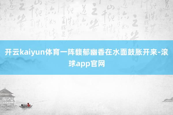 开云kaiyun体育一阵馥郁幽香在水面鼓胀开来-滚球app官网