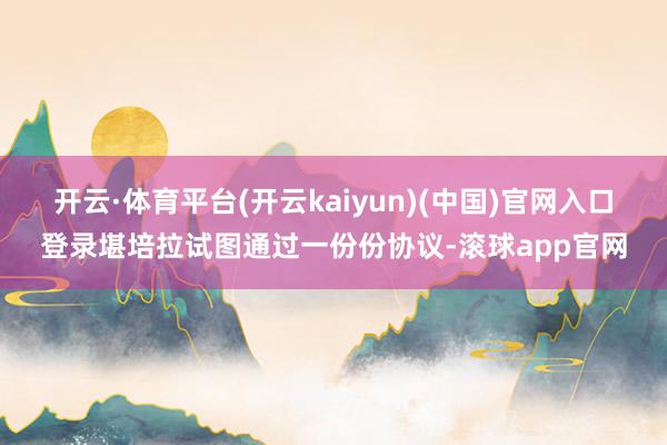 开云·体育平台(开云kaiyun)(中国)官网入口登录堪培拉试图通过一份份协议-滚球app官网