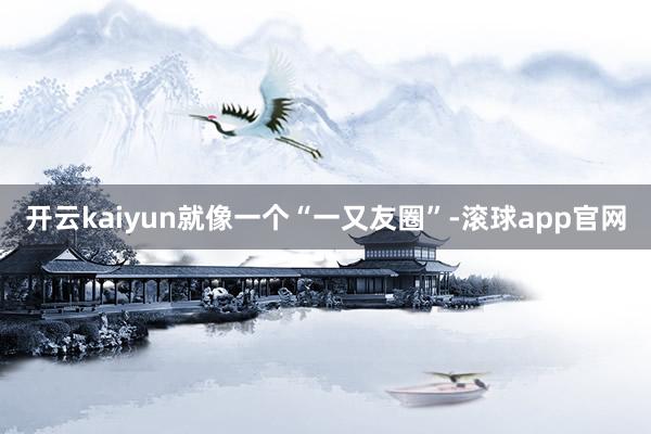 开云kaiyun就像一个“一又友圈”-滚球app官网