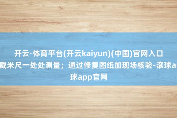 开云·体育平台(开云kaiyun)(中国)官网入口登录佩戴米尺一处处测量；通过修复图纸加现场核验-滚球app官网