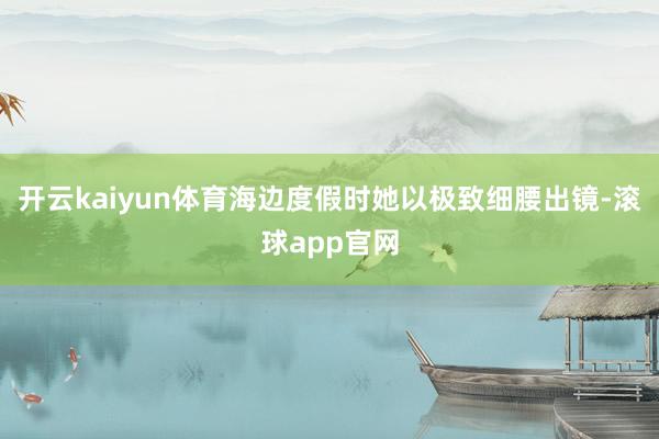 开云kaiyun体育海边度假时她以极致细腰出镜-滚球app官网