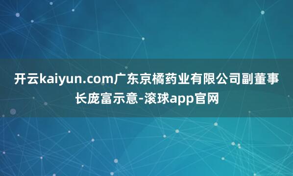 开云kaiyun.com广东京橘药业有限公司副董事长庞富示意-滚球app官网
