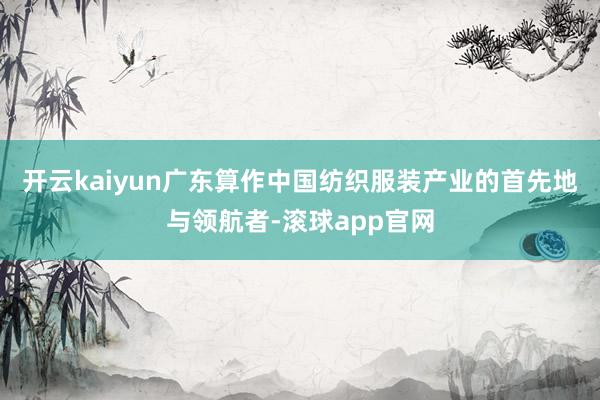 开云kaiyun广东算作中国纺织服装产业的首先地与领航者-滚球app官网