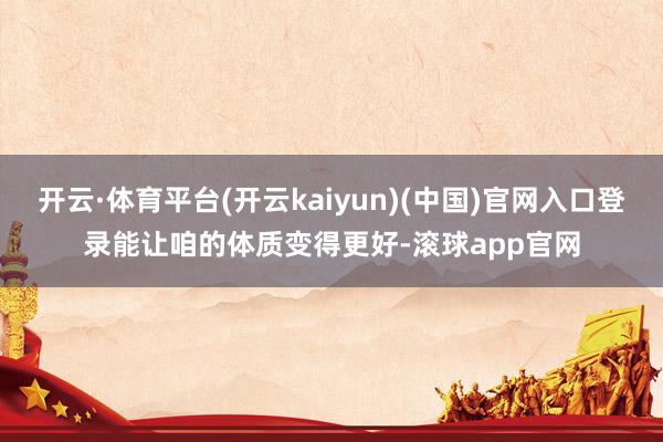 开云·体育平台(开云kaiyun)(中国)官网入口登录能让咱的体质变得更好-滚球app官网