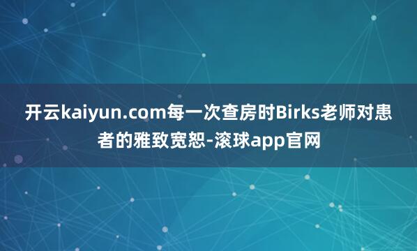 开云kaiyun.com每一次查房时Birks老师对患者的雅致宽恕-滚球app官网