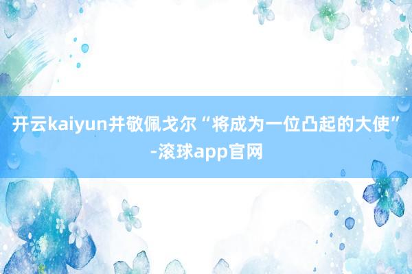 开云kaiyun并敬佩戈尔“将成为一位凸起的大使”-滚球app官网