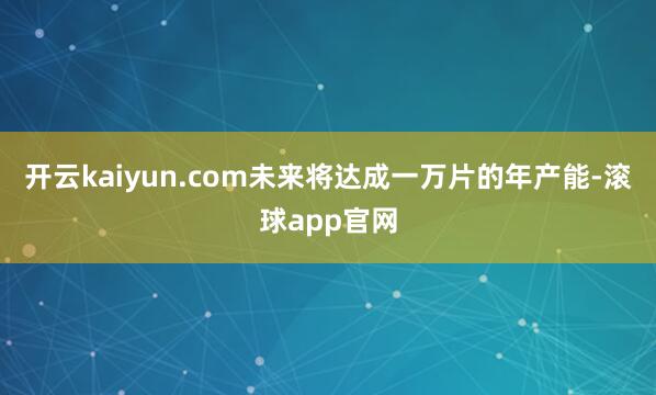 开云kaiyun.com未来将达成一万片的年产能-滚球app官网