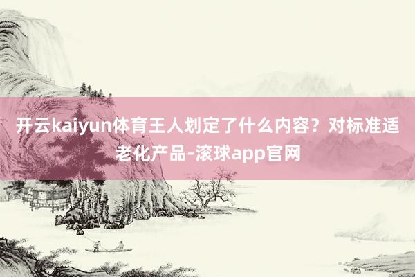 开云kaiyun体育王人划定了什么内容？对标准适老化产品-滚球app官网