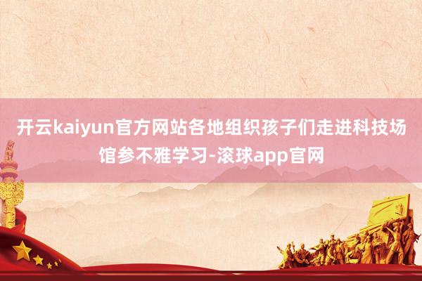 开云kaiyun官方网站各地组织孩子们走进科技场馆参不雅学习-滚球app官网