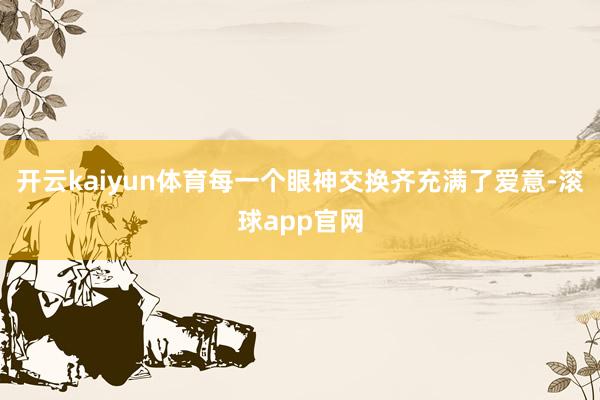 开云kaiyun体育每一个眼神交换齐充满了爱意-滚球app官网