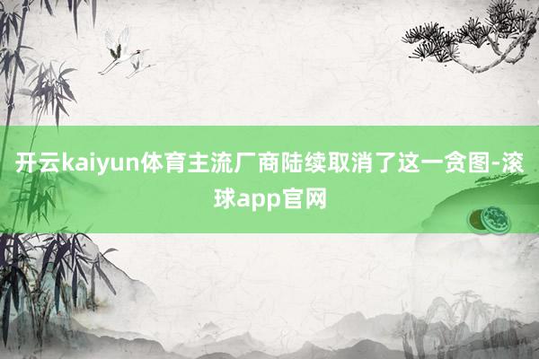 开云kaiyun体育主流厂商陆续取消了这一贪图-滚球app官网