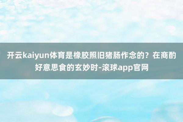 开云kaiyun体育是橡胶照旧猪肠作念的？在商酌好意思食的玄妙时-滚球app官网